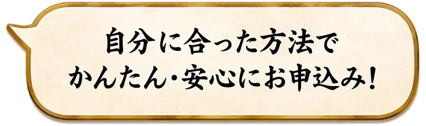 自分に合った方法でかんたん・安心にお申込み！